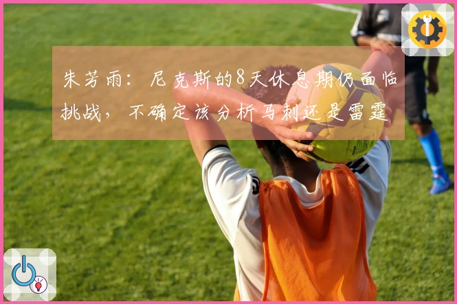 朱芳雨:尼克斯的8天休息期仍面临挑战,不确定该分析马刺还是雷霆