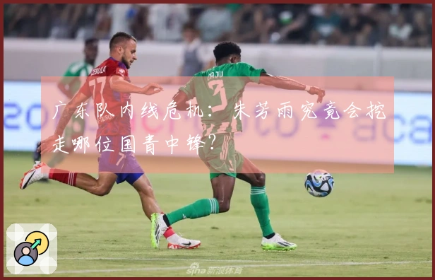 广东队内线危机：朱芳雨究竟会挖走哪位国青中锋？
