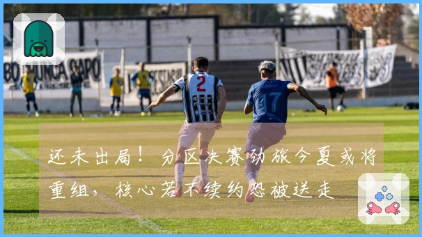 还未出局！分区决赛劲旅今夏或将重组，核心若不续约恐被送走