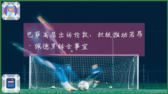 巴萨高层出访伦敦，积极推动若昂·佩德罗转会事宜