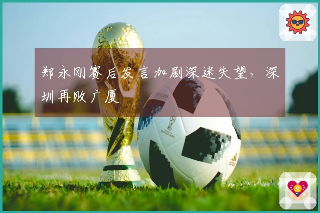 郑永刚赛后发言加剧深迷失望，深圳再败广厦